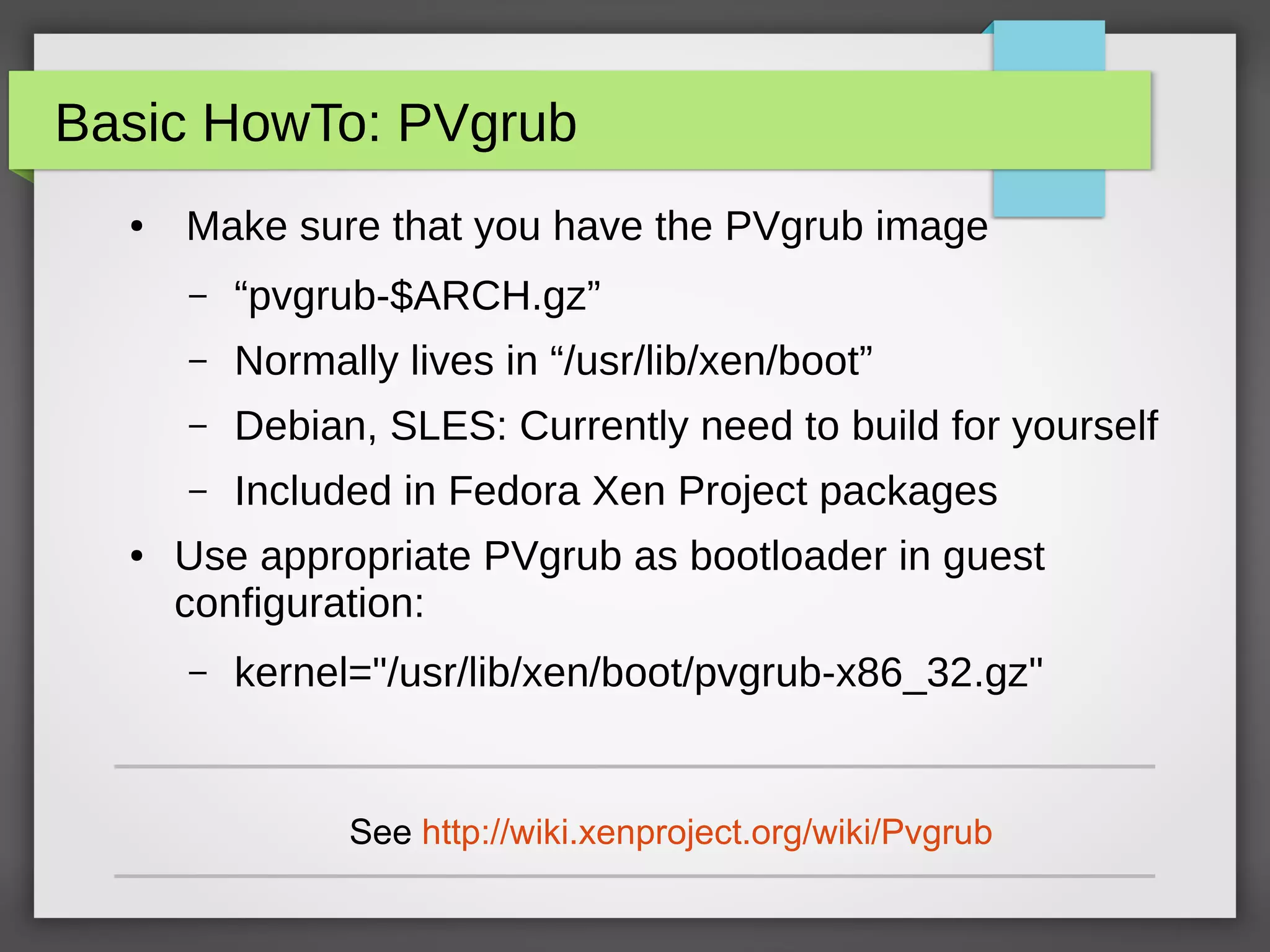 Basic HowTo: PVgrub
● Make sure that you have the PVgrub image
– “pvgrub-$ARCH.gz”
– Normally lives in “/usr/lib/xen/boot”
– Debian, SLES: Currently need to build for yourself
– Included in Fedora Xen Project packages
● Use appropriate PVgrub as bootloader in guest
configuration:
– kernel="/usr/lib/xen/boot/pvgrub-x86_32.gz"
See http://wiki.xenproject.org/wiki/Pvgrub
 