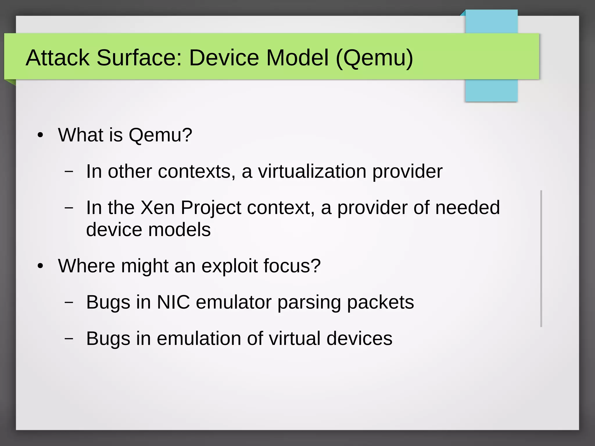 Attack Surface: Device Model (Qemu)
● What is Qemu?
– In other contexts, a virtualization provider
– In the Xen Project context, a provider of needed
device models
● Where might an exploit focus?
– Bugs in NIC emulator parsing packets
– Bugs in emulation of virtual devices
 