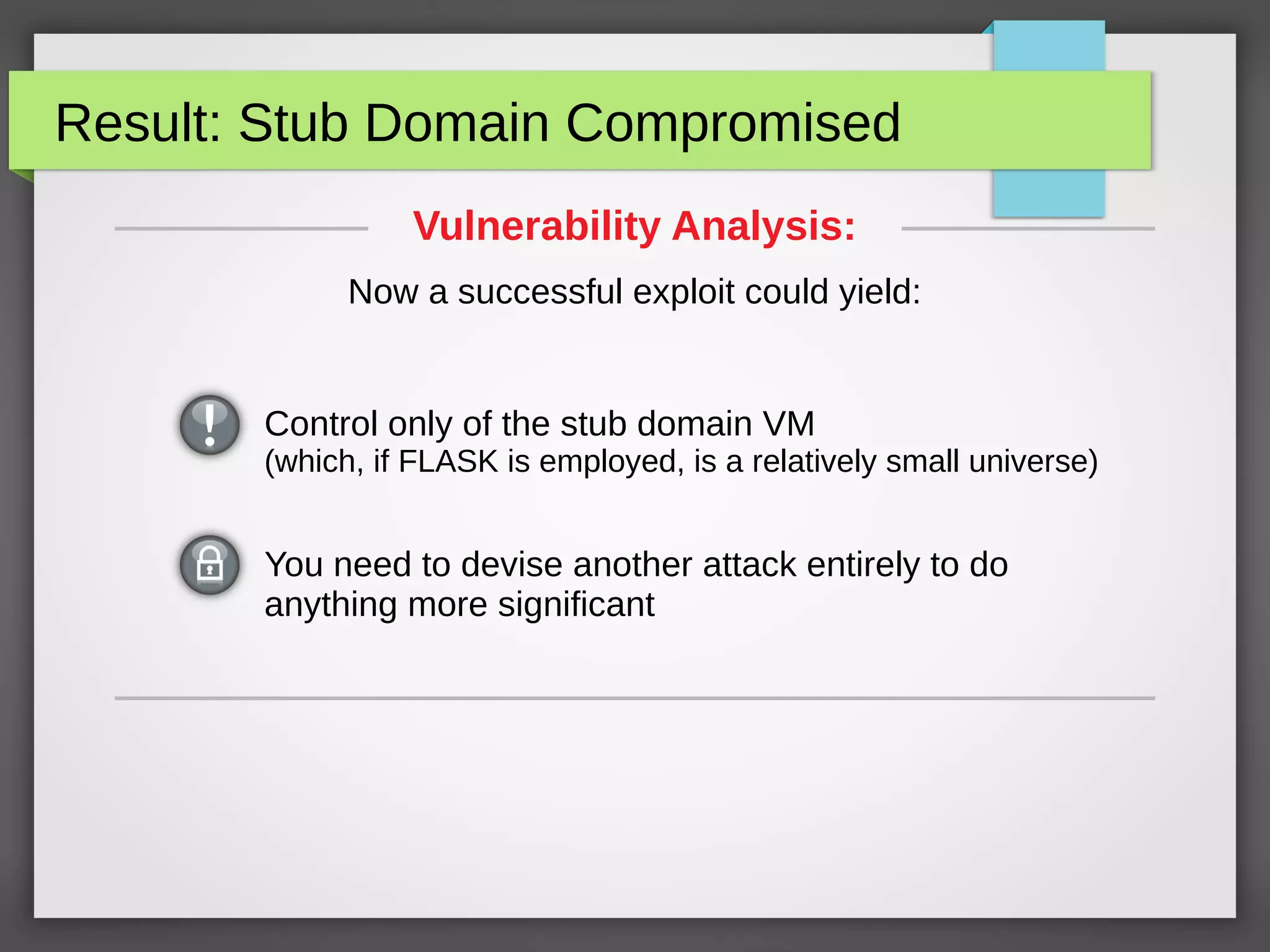 Result: Stub Domain Compromised
You need to devise another attack entirely to do
anything more significant
Vulnerability Analysis:
Now a successful exploit could yield:
Control only of the stub domain VM
(which, if FLASK is employed, is a relatively small universe)
 