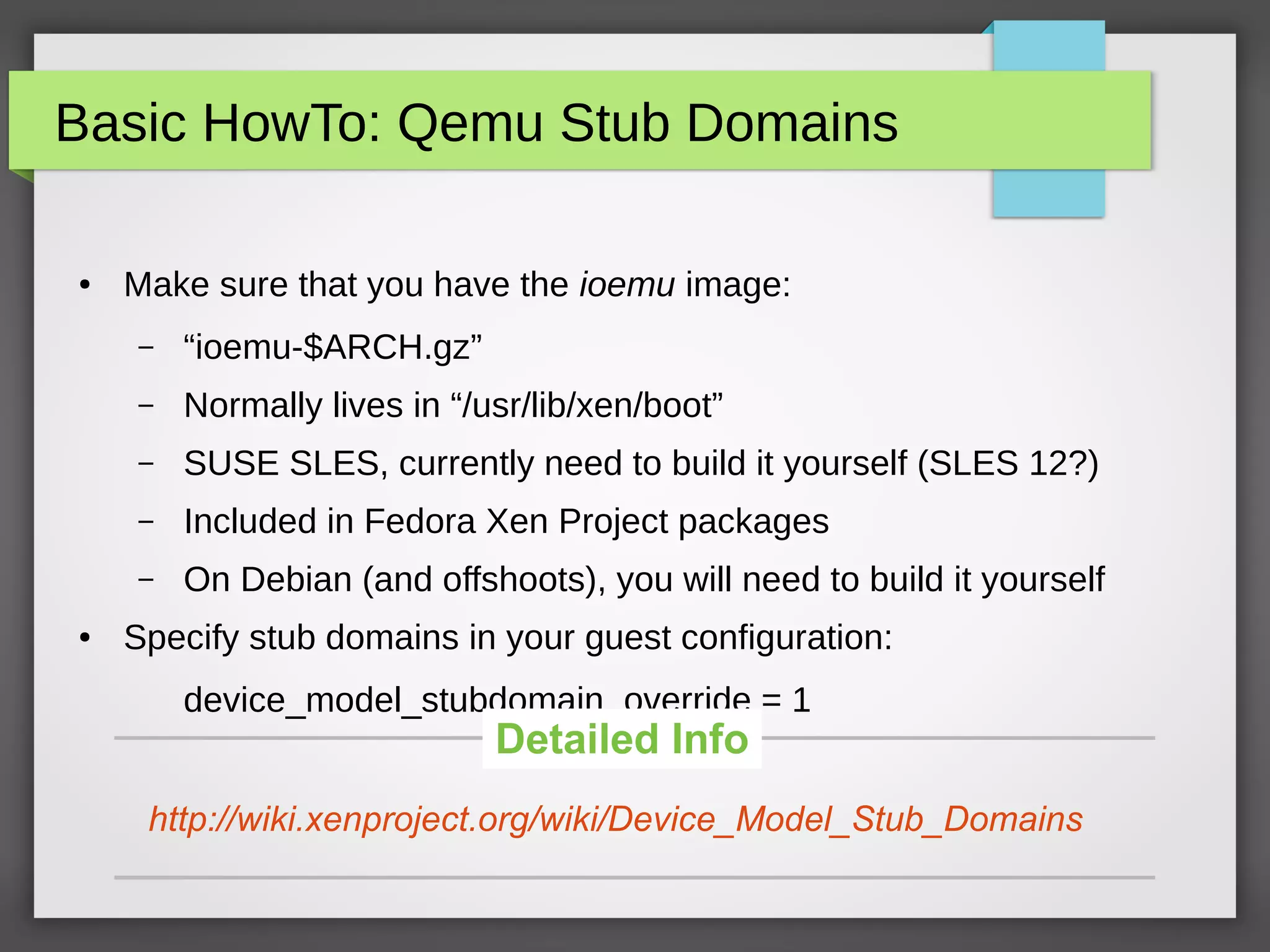Basic HowTo: Qemu Stub Domains
● Make sure that you have the ioemu image:
– “ioemu-$ARCH.gz”
– Normally lives in “/usr/lib/xen/boot”
– SUSE SLES, currently need to build it yourself (SLES 12?)
– Included in Fedora Xen Project packages
– On Debian (and offshoots), you will need to build it yourself
● Specify stub domains in your guest configuration:
device_model_stubdomain_override = 1
http://wiki.xenproject.org/wiki/Device_Model_Stub_Domains
Detailed Info
 