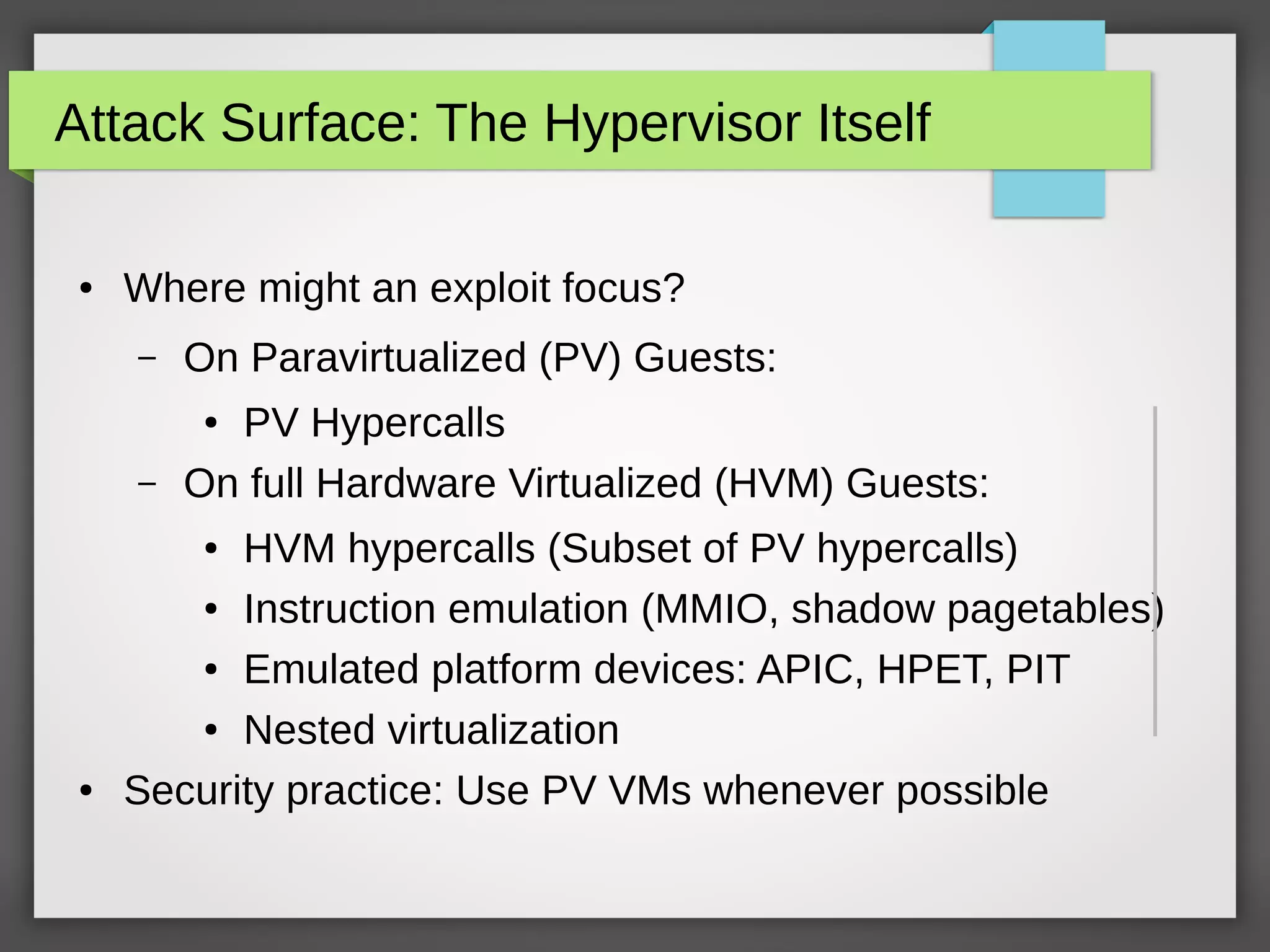 Attack Surface: The Hypervisor Itself
● Where might an exploit focus?
– On Paravirtualized (PV) Guests:
● PV Hypercalls
– On full Hardware Virtualized (HVM) Guests:
● HVM hypercalls (Subset of PV hypercalls)
● Instruction emulation (MMIO, shadow pagetables)
● Emulated platform devices: APIC, HPET, PIT
● Nested virtualization
● Security practice: Use PV VMs whenever possible
 