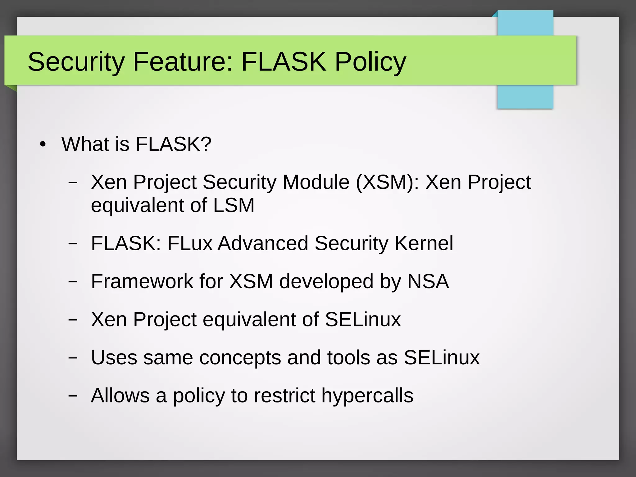 Security Feature: FLASK Policy
● What is FLASK?
– Xen Project Security Module (XSM): Xen Project
equivalent of LSM
– FLASK: FLux Advanced Security Kernel
– Framework for XSM developed by NSA
– Xen Project equivalent of SELinux
– Uses same concepts and tools as SELinux
– Allows a policy to restrict hypercalls
 