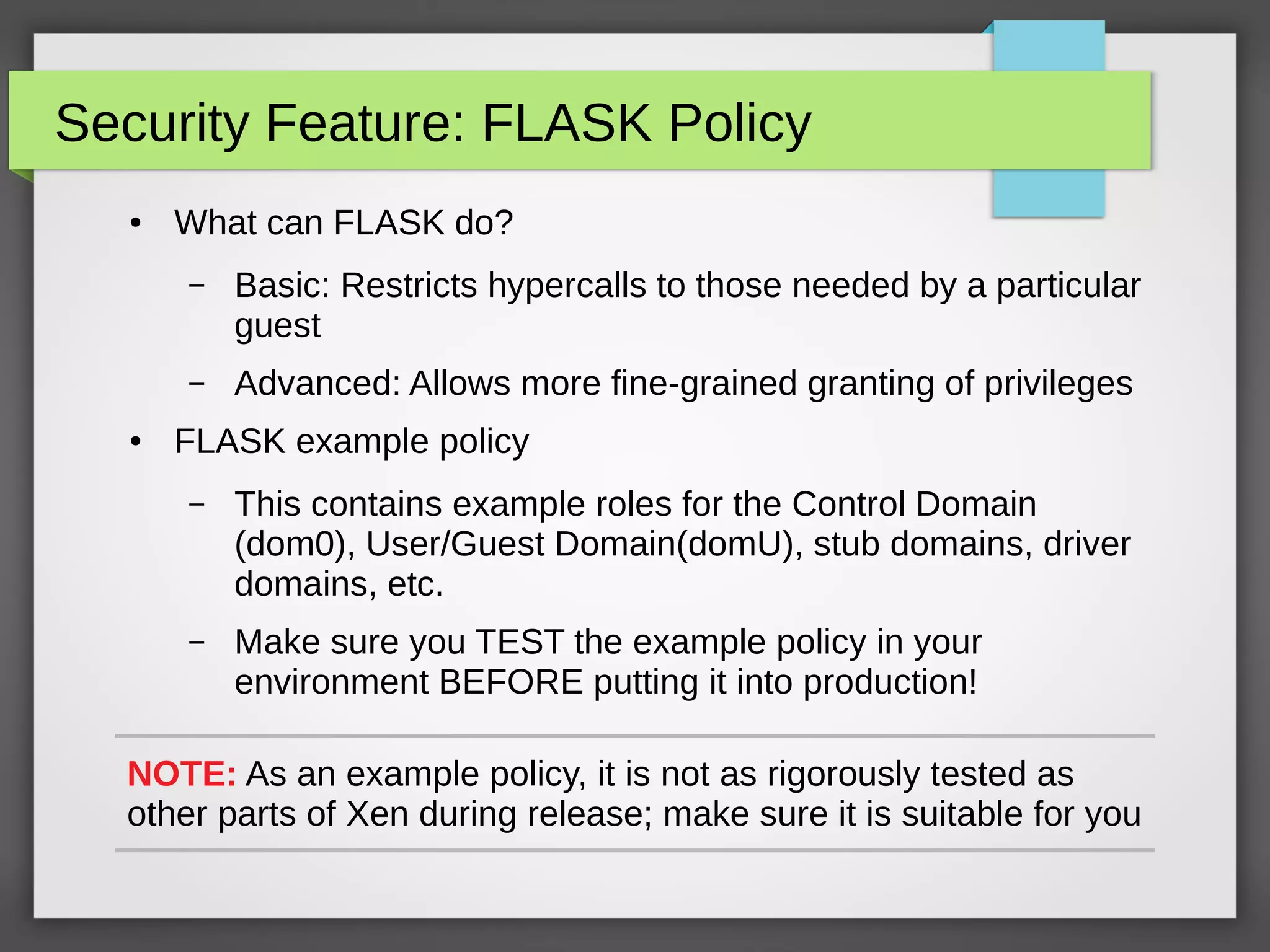 Security Feature: FLASK Policy
● What can FLASK do?
– Basic: Restricts hypercalls to those needed by a particular
guest
– Advanced: Allows more fine-grained granting of privileges
● FLASK example policy
– This contains example roles for the Control Domain
(dom0), User/Guest Domain(domU), stub domains, driver
domains, etc.
– Make sure you TEST the example policy in your
environment BEFORE putting it into production!
NOTE: As an example policy, it is not as rigorously tested as
other parts of Xen during release; make sure it is suitable for you
 