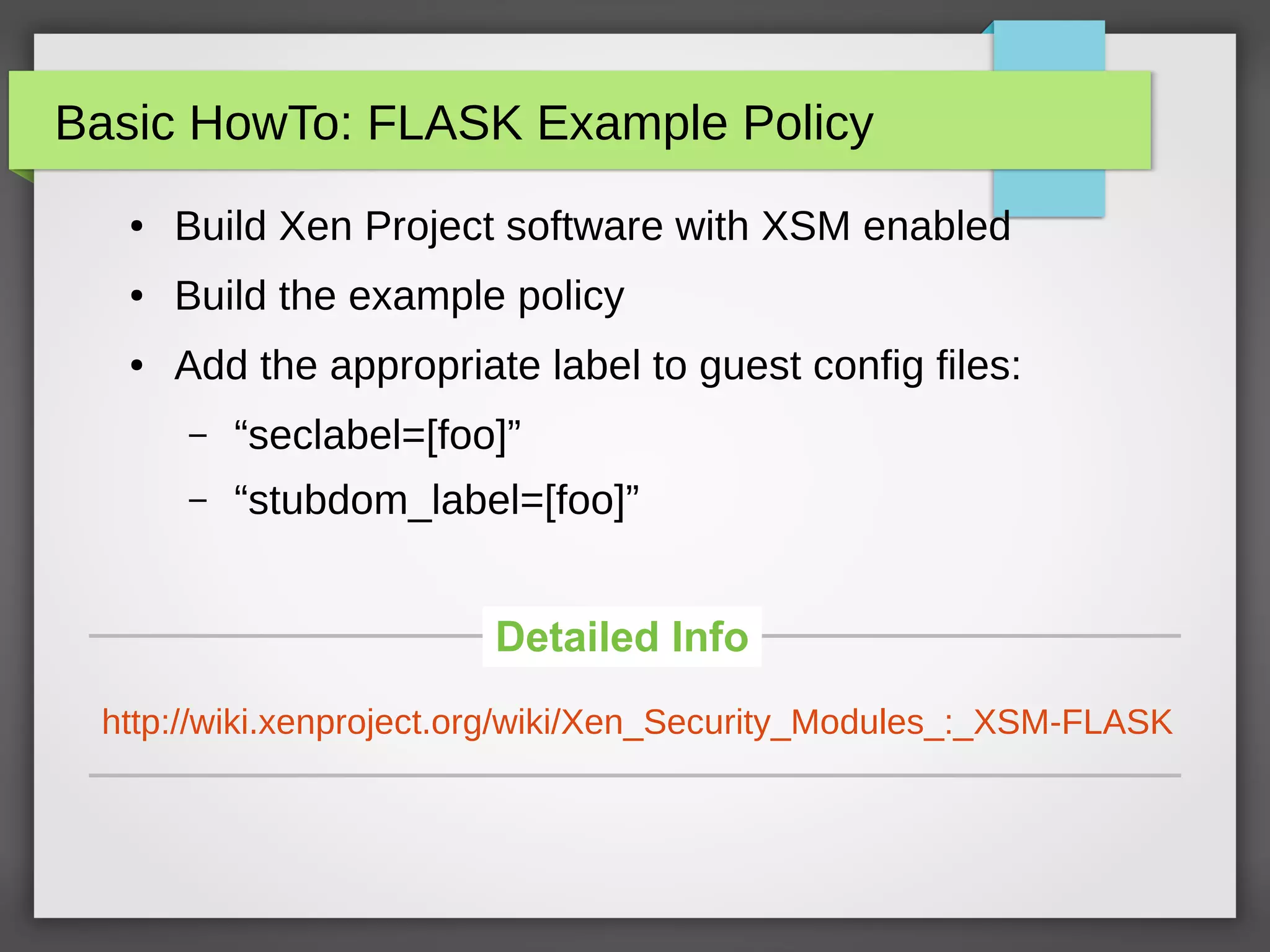 Basic HowTo: FLASK Example Policy
● Build Xen Project software with XSM enabled
● Build the example policy
● Add the appropriate label to guest config files:
– “seclabel=[foo]”
– “stubdom_label=[foo]”
http://wiki.xenproject.org/wiki/Xen_Security_Modules_:_XSM-FLASK
Detailed Info
 