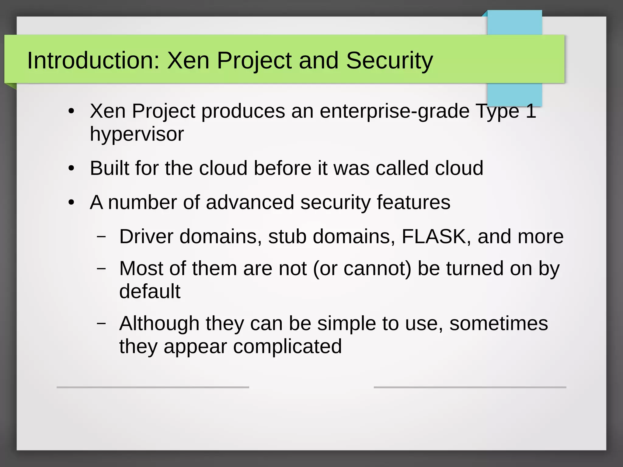 Introduction: Xen Project and Security
● Xen Project produces an enterprise-grade Type 1
hypervisor
● Built for the cloud before it was called cloud
● A number of advanced security features
– Driver domains, stub domains, FLASK, and more
– Most of them are not (or cannot) be turned on by
default
– Although they can be simple to use, sometimes
they appear complicated
 