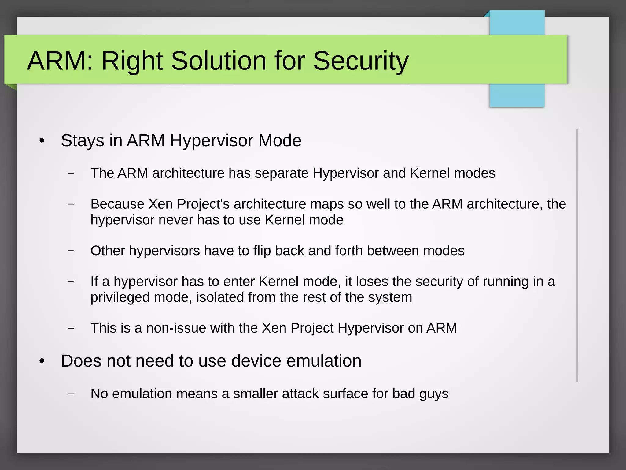ARM: Right Solution for Security
● Stays in ARM Hypervisor Mode
– The ARM architecture has separate Hypervisor and Kernel modes
– Because Xen Project's architecture maps so well to the ARM architecture, the
hypervisor never has to use Kernel mode
– Other hypervisors have to flip back and forth between modes
– If a hypervisor has to enter Kernel mode, it loses the security of running in a
privileged mode, isolated from the rest of the system
– This is a non-issue with the Xen Project Hypervisor on ARM
● Does not need to use device emulation
– No emulation means a smaller attack surface for bad guys
 