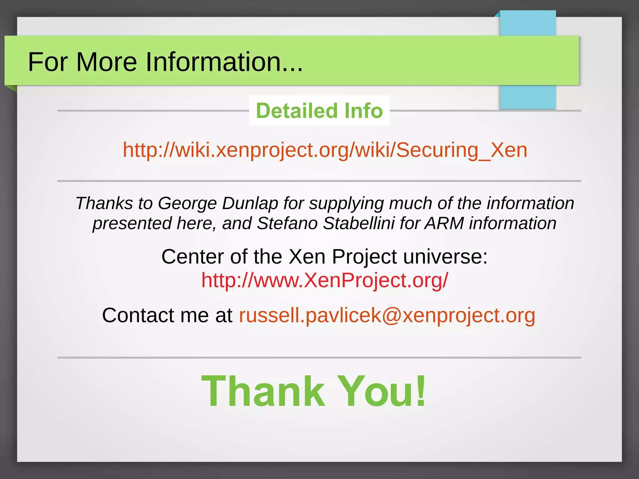 For More Information...
Thanks to George Dunlap for supplying much of the information
presented here, and Stefano Stabellini for ARM information
Center of the Xen Project universe:
http://www.XenProject.org/
Contact me at russell.pavlicek@xenproject.org
Detailed Info
http://wiki.xenproject.org/wiki/Securing_Xen
Thank You!
 