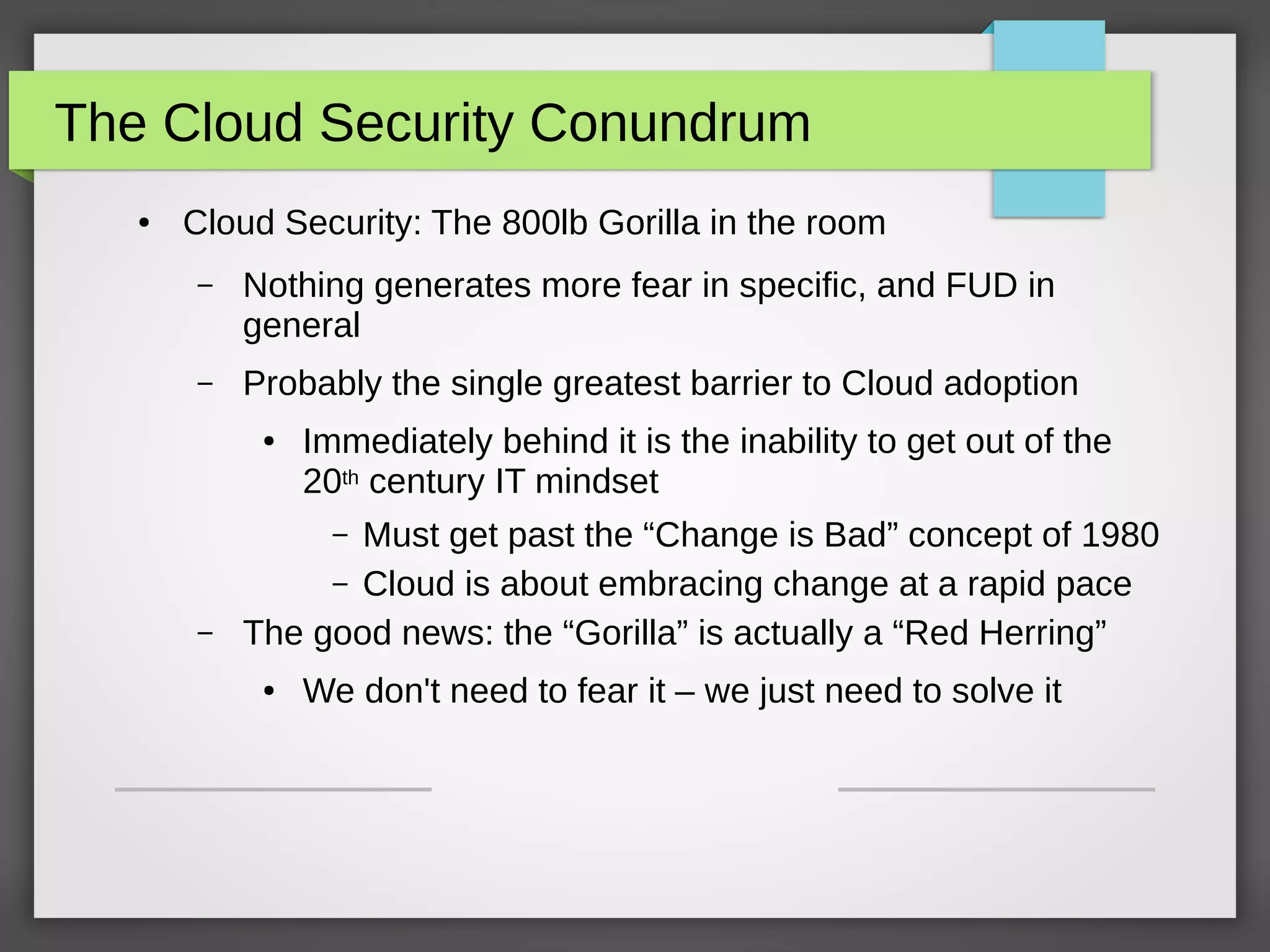The Cloud Security Conundrum
● Cloud Security: The 800lb Gorilla in the room
– Nothing generates more fear in specific, and FUD in
general
– Probably the single greatest barrier to Cloud adoption
● Immediately behind it is the inability to get out of the
20th century IT mindset
– Must get past the “Change is Bad” concept of 1980
– Cloud is about embracing change at a rapid pace
– The good news: the “Gorilla” is actually a “Red Herring”
● We don't need to fear it – we just need to solve it
 