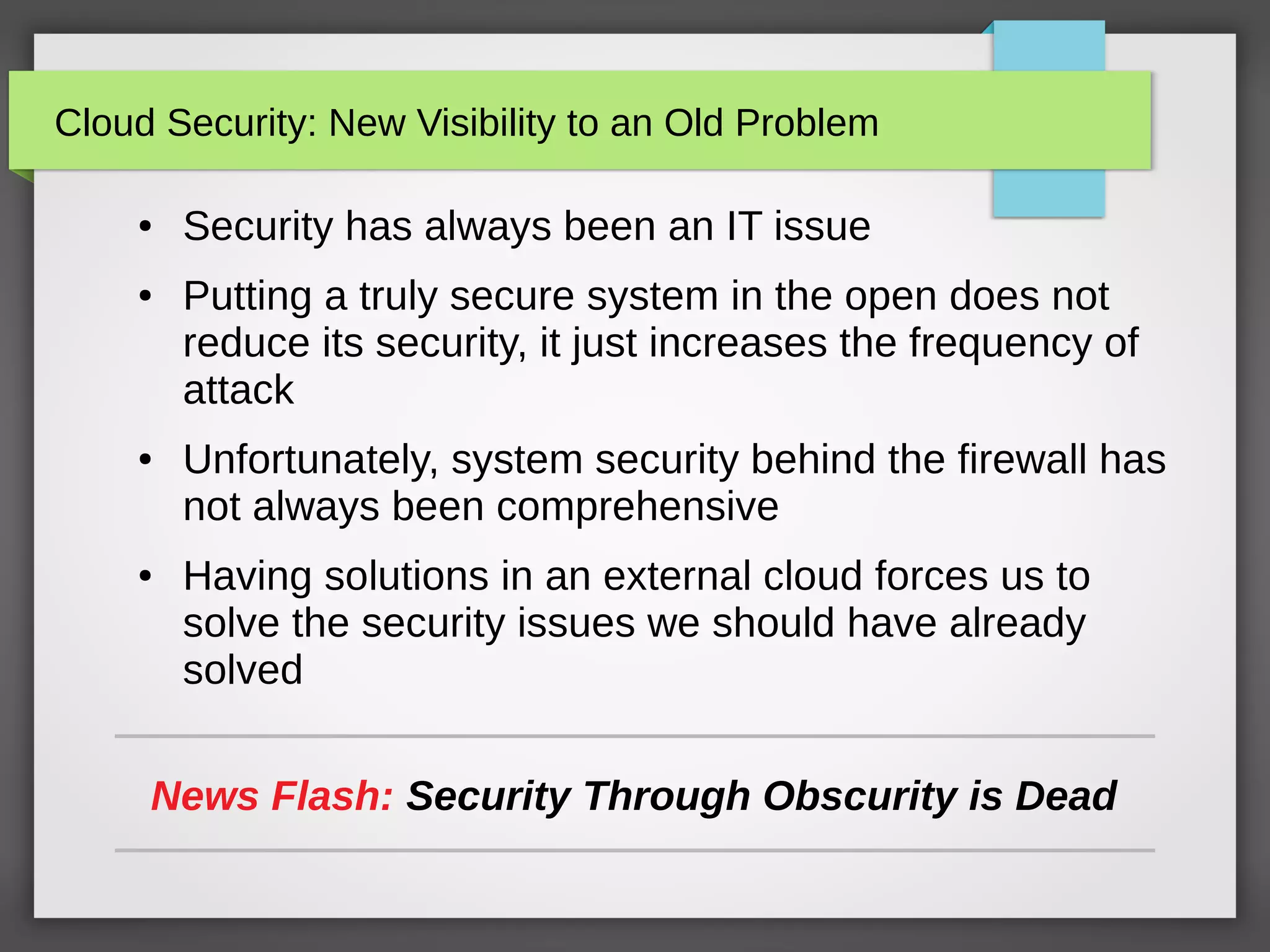 Cloud Security: New Visibility to an Old Problem
● Security has always been an IT issue
● Putting a truly secure system in the open does not
reduce its security, it just increases the frequency of
attack
● Unfortunately, system security behind the firewall has
not always been comprehensive
● Having solutions in an external cloud forces us to
solve the security issues we should have already
solved
News Flash: Security Through Obscurity is Dead
 