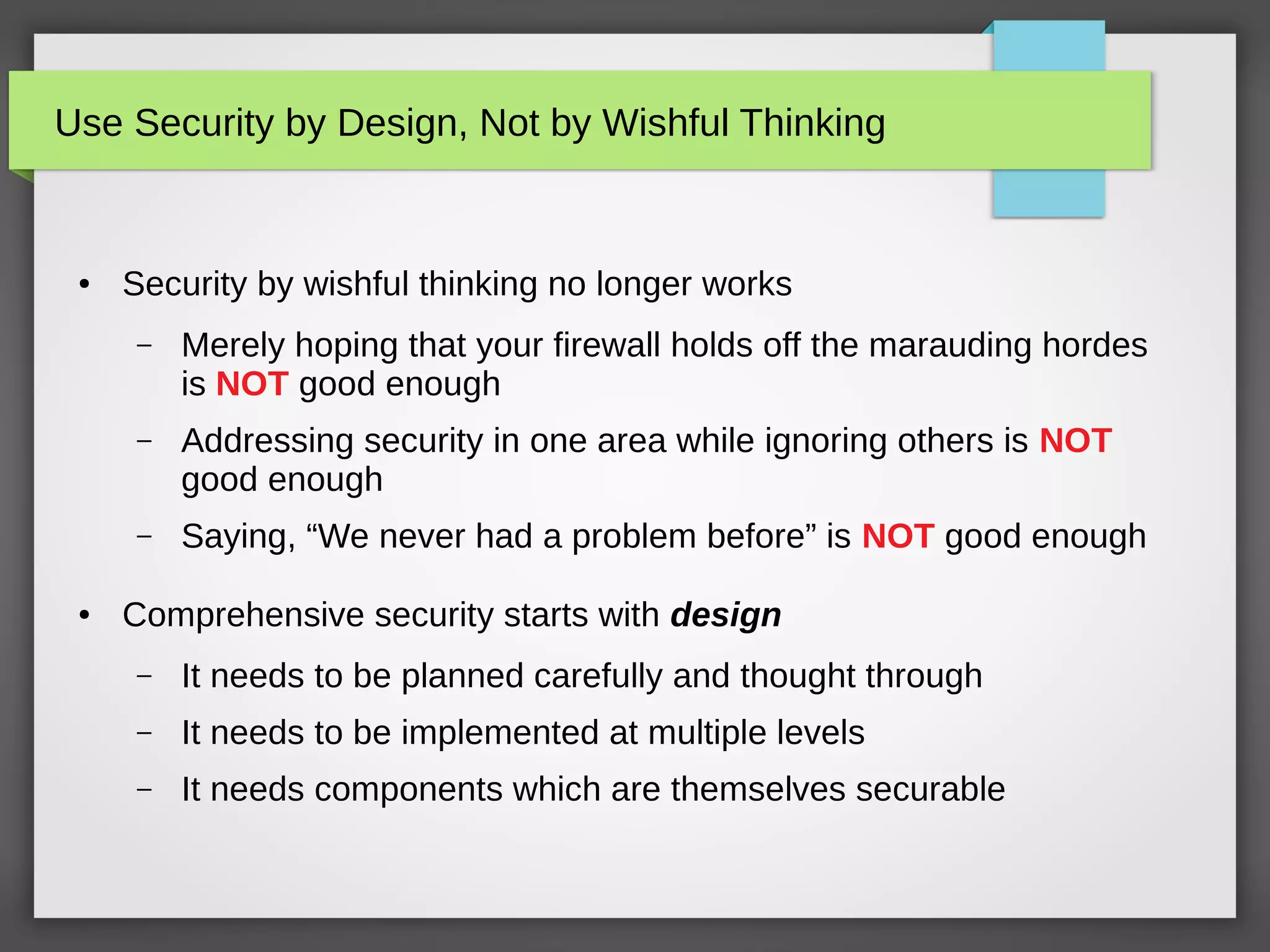 Use Security by Design, Not by Wishful Thinking
● Security by wishful thinking no longer works
– Merely hoping that your firewall holds off the marauding hordes
is NOT good enough
– Addressing security in one area while ignoring others is NOT
good enough
– Saying, “We never had a problem before” is NOT good enough
● Comprehensive security starts with design
– It needs to be planned carefully and thought through
– It needs to be implemented at multiple levels
– It needs components which are themselves securable
 