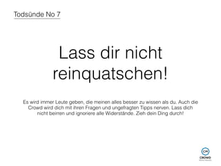 Todsünde No 7 
Lass dir nicht 
reinquatschen! 
Es wird immer Leute geben, die meinen alles besser zu wissen als du. Auch die 
Crowd wird dich mit ihren Fragen und ungefragten Tipps nerven. Lass dich 
nicht beirren und ignoriere alle Widerstände. Zieh dein Ding durch! 
 