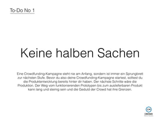 To-Do No 1 
Keine halben Sachen 
Eine Crowdfunding-Kampagne steht nie am Anfang, sondern ist immer ein Sprungbrett 
zur nächsten Stufe. Bevor du also deine Crowdfunding-Kampagne startest, solltest du 
die Produktentwicklung bereits hinter dir haben. Der nächste Schritte wäre die 
Produktion. Der Weg vom funktionierenden Prototypen bis zum auslieferbaren Produkt 
kann lang und steinig sein und die Geduld der Crowd hat ihre Grenzen. 
 