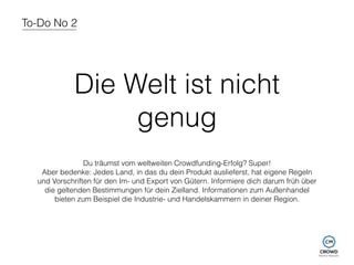 To-Do No 2 
Die Welt ist nicht 
genug 
Du träumst vom weltweiten Crowdfunding-Erfolg? Super! 
Aber bedenke: Jedes Land, in das du dein Produkt auslieferst, hat eigene Regeln 
und Vorschriften für den Im- und Export von Gütern. Informiere dich darum früh über 
die geltenden Bestimmungen für dein Zielland. Informationen zum Außenhandel 
bieten zum Beispiel die Industrie- und Handelskammern in deiner Region. 
 