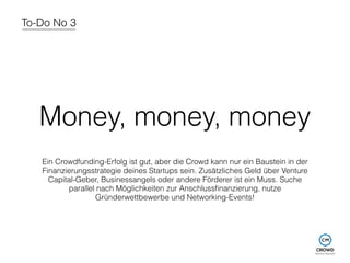 To-Do No 3 
Money, money, money 
Ein Crowdfunding-Erfolg ist gut, aber die Crowd kann nur ein Baustein in der 
Finanzierungsstrategie deines Startups sein. Zusätzliches Geld über Venture 
Capital-Geber, Businessangels oder andere Förderer ist ein Muss. Suche 
parallel nach Möglichkeiten zur Anschlussfinanzierung, nutze 
Gründerwettbewerbe und Networking-Events! 
 