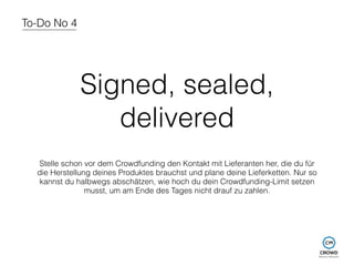 To-Do No 4 
Signed, sealed, 
delivered 
Stelle schon vor dem Crowdfunding den Kontakt mit Lieferanten her, die du für 
die Herstellung deines Produktes brauchst und plane deine Lieferketten. Nur so 
kannst du halbwegs abschätzen, wie hoch du dein Crowdfunding-Limit setzen 
musst, um am Ende des Tages nicht drauf zu zahlen. 
 