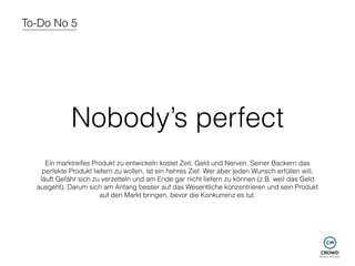 To-Do No 5 
Nobody’s perfect 
Ein marktreifes Produkt zu entwickeln kostet Zeit, Geld und Nerven. Seiner Backern das 
perfekte Produkt liefern zu wollen, ist ein hehres Ziel. Wer aber jeden Wunsch erfüllen will, 
läuft Gefahr sich zu verzetteln und am Ende gar nicht liefern zu können (z.B. weil das Geld 
ausgeht). Darum sich am Anfang besser auf das Wesentliche konzentrieren und sein Produkt 
auf den Markt bringen, bevor die Konkurrenz es tut. 
 
