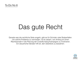To-Do No 6 
Das gute Recht 
Gerade was die rechtliche Seite angeht, gibt es für Gründer viele Stolperfallen. 
Um solche Probleme zu vermeiden, ist es ratsam, von Anfang an einen 
Rechtsanwalt in die Planung der Crowdfunding-Kampagne zu involvieren. 
Ein steuerlicher Berater hilft dir, den Überblick zu bewahren. 
 
