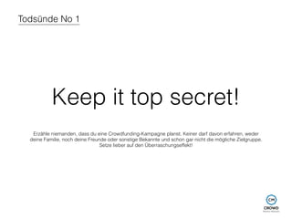 Todsünde No 1 
Keep it top secret! 
Erzähle niemanden, dass du eine Crowdfunding-Kampagne planst. Keiner darf davon erfahren, weder 
deine Familie, noch deine Freunde oder sonstige Bekannte und schon gar nicht die mögliche Zielgruppe. 
Setze lieber auf den Überraschungseffekt! 
 