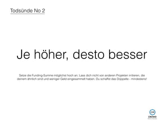 Todsünde No 2 
Je höher, desto besser 
Setze die Funding-Summe möglichst hoch an. Lass dich nicht von anderen Projekten irritieren, die 
deinem ähnlich sind und weniger Geld eingesammelt haben. Du schaffst das Doppelte - mindestens! 
 