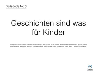 Todsünde No 3 
Geschichten sind was 
für Kinder 
Halte dich nicht damit auf der Crowd deine Geschichte zu erzählen. Niemanden interessiert, woher deine 
Idee kommt, was dich antreibt und wer hinter dem Projekt steht. Alles was zählt, sind Zahlen und Fakten. 
 