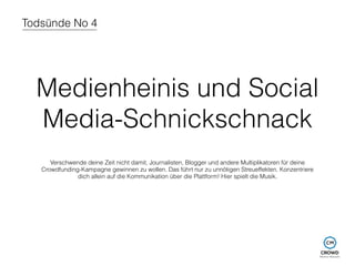 Todsünde No 4 
Medienheinis und Social 
Media-Schnickschnack 
Verschwende deine Zeit nicht damit, Journalisten, Blogger und andere Multiplikatoren für deine 
Crowdfunding-Kampagne gewinnen zu wollen. Das führt nur zu unnötigen Streueffekten. Konzentriere 
dich allein auf die Kommunikation über die Plattform! Hier spielt die Musik. 
 