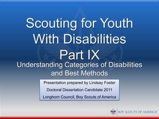 Scouting for Youth
   With Disabilities
       Part IX
Understanding Categories of Disabilities
         and Best Methods
        Presentation prepared by Lindsay Foster
          Doctoral Dissertation Candidate 2011
        Longhorn Council, Boy Scouts of America
 
