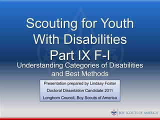Scouting for Youth
   With Disabilities
     Part IX F-I
Understanding Categories of Disabilities
         and Best Methods
        Presentation prepared by Lindsay Foster
          Doctoral Dissertation Candidate 2011
        Longhorn Council, Boy Scouts of America
 