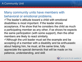 A Community Unit


 Many community units have members with
 behavioral or emotional problems.
 The leader’s attitude toward a child with emotional
 disabilities is most important. If the leader shows
 acceptance, if he show that he considers the child as much
 a participating member as any other, if se shows he expects
 the same participation (with some support), then the other
 members are likely to react similarly.
 Although the unit leader must set the example and be
 accepting of a member with a disability and be enthusiastic
 about helping him, he must, at the same time, fully
 appreciate the special demands that will be made on his
 patience, understanding, and skill.
 