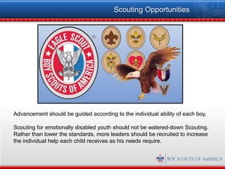 Scouting Opportunities




Advancement should be guided according to the individual ability of each boy.

Scouting for emotionally disabled youth should not be watered-down Scouting.
Rather than lower the standards, more leaders should be recruited to increase
the individual help each child receives as his needs require.
 