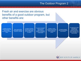 The Outdoor Program 2

Fresh air and exercise are obvious
benefits of a good outdoor program, but
other benefits are:


                                                                                                                                                             An opportunity to take
                                                                               An external orientation
 A variety of success                                A method to help the                                   Situation in which                                   advantage of a
                                                                                  that can provide
oriented activities that    Many opportunities       boys feel a part of the                             structure can promote      A cohesive program          number of task-
                                                                                   alternatives to
    can be chosen          and program ideas for     world at large, rather                              feelings of security in   that can build feelings    oriented activities to
                                                                                anxieties, disordered
according to individual    “off-ground” activities   than just residents of                                a non-institutional         of self-esteem        build cooperation and
                                                                               thinking, and feelings
        needs                                             an agency                                              setting                                     other social skills in a
                                                                                    of self-defeat
                                                                                                                                                                 group setting.
 