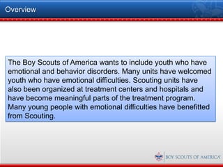 Overview




The Boy Scouts of America wants to include youth who have
emotional and behavior disorders. Many units have welcomed
youth who have emotional difficulties. Scouting units have
also been organized at treatment centers and hospitals and
have become meaningful parts of the treatment program.
Many young people with emotional difficulties have benefitted
from Scouting.
 