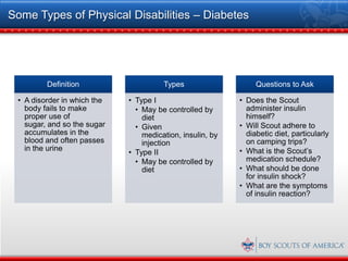 Some Types of Physical Disabilities – Diabetes




         Definition                    Types                    Questions to Ask

 • A disorder in which the   • Type I                      • Does the Scout
   body fails to make          • May be controlled by        administer insulin
   proper use of                 diet                        himself?
   sugar, and so the sugar     • Given                     • Will Scout adhere to
   accumulates in the            medication, insulin, by     diabetic diet, particularly
   blood and often passes        injection                   on camping trips?
   in the urine                                            • What is the Scout’s
                             • Type II
                               • May be controlled by        medication schedule?
                                 diet                      • What should be done
                                                             for insulin shock?
                                                           • What are the symptoms
                                                             of insulin reaction?
 
