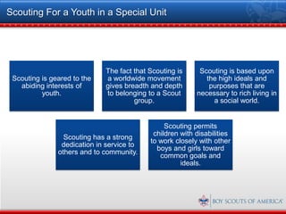 Scouting For a Youth in a Special Unit




                              The fact that Scouting is     Scouting is based upon
 Scouting is geared to the    a worldwide movement            the high ideals and
   abiding interests of       gives breadth and depth          purposes that are
          youth.              to belonging to a Scout      necessary to rich living in
                                       group.                   a social world.


                                                 Scouting permits
                                             children with disabilities
                 Scouting has a strong
                                            to work closely with other
                dedication in service to
                                              boys and girls toward
               others and to community.
                                               common goals and
                                                      ideals.
 