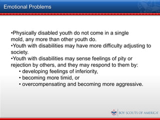 Emotional Problems



  •Physically disabled youth do not come in a single
  mold, any more than other youth do.
  •Youth with disabilities may have more difficulty adjusting to
  society.
  •Youth with disabilities may sense feelings of pity or
  rejection by others, and they may respond to them by:
      • developing feelings of inferiority,
      • becoming more timid, or
      • overcompensating and becoming more aggressive.
 