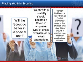 Placing Youth in Scouting

                         Youth with a         Vernon
                           disability      Mallinson in
                            should        None Can Be
                                              Called
          Will the        become a          Deformed
         Scout do          Scout in        asserts that
                          whatever        children with
         better in      type of unit is
                                            disabilities
                                             should, if
         a special      available or is   possible, soci
           unit?             most           alize with
                                           nondisabled
                         appropriate.        children.
 