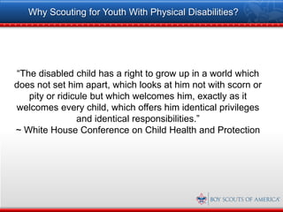 Why Scouting for Youth With Physical Disabilities?




“The disabled child has a right to grow up in a world which
does not set him apart, which looks at him not with scorn or
   pity or ridicule but which welcomes him, exactly as it
welcomes every child, which offers him identical privileges
                and identical responsibilities.”
~ White House Conference on Child Health and Protection
 