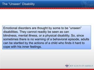 The “Unseen” Disability




Emotional disorders are thought by some to be “unseen”
disabilities. They cannot readily be seen as can
blindness, mental illness, or a physical disability. So, since
sometimes there is no warning of a behavioral episode, adults
can be startled by the actions of a child who finds it hard to
cope with his inner feelings.
 
