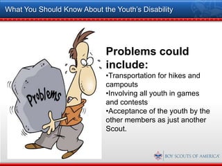 What You Should Know About the Youth’s Disability




                             Problems could
                             include:
                             •Transportation for hikes and
                             campouts
                             •Involving all youth in games
                             and contests
                             •Acceptance of the youth by the
                             other members as just another
                             Scout.
 
