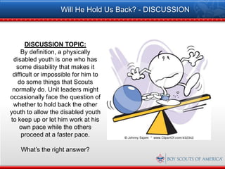 Will He Hold Us Back? - DISCUSSION



       DISCUSSION TOPIC:
     By definition, a physically
 disabled youth is one who has
  some disability that makes it
 difficult or impossible for him to
   do some things that Scouts
 normally do. Unit leaders might
occasionally face the question of
 whether to hold back the other
youth to allow the disabled youth
to keep up or let him work at his
    own pace while the others
     proceed at a faster pace.

    What’s the right answer?
 