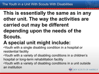 The Youth in a Unit With Scouts With Disabilities

This is essentially the same as in any
other unit. The way the activities are
carried out may be different
depending upon the needs of the
Scouts.
A special unit might include:
•Youth with a single disabling condition in a hospital or
residential facility
•Youth with a variety of disabling conditions in a children’s
hospital or long-term rehabilitation facility
•Youth with a variety of disabling conditions in a unit outside
an institution
 