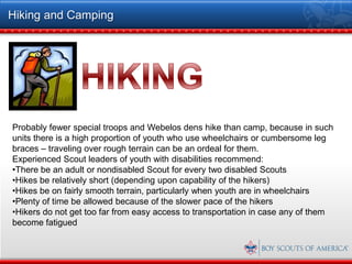 Hiking and Camping




Probably fewer special troops and Webelos dens hike than camp, because in such
units there is a high proportion of youth who use wheelchairs or cumbersome leg
braces – traveling over rough terrain can be an ordeal for them.
Experienced Scout leaders of youth with disabilities recommend:
•There be an adult or nondisabled Scout for every two disabled Scouts
•Hikes be relatively short (depending upon capability of the hikers)
•Hikes be on fairly smooth terrain, particularly when youth are in wheelchairs
•Plenty of time be allowed because of the slower pace of the hikers
•Hikers do not get too far from easy access to transportation in case any of them
become fatigued
 