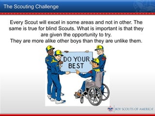 The Scouting Challenge


  Every Scout will excel in some areas and not in other. The
  same is true for blind Scouts. What is important is that they
                are given the opportunity to try.
  They are more alike other boys than they are unlike them.
 