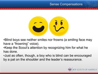 Sense Compensations




•Blind boys see neither smiles nor frowns (a smiling face may
have a “frowning” voice).
•Keep the Scout’s attention by recognizing him for what he
has done.
•Just as often, though, a boy who is blind can be encouraged
by a pat on the shoulder and the leader’s reassurance.
 