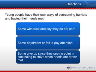 Reactions


Young people have their own ways of overcoming barriers
and having their needs met:


        Some withdraw and say they do not care.



        Some daydream or fail to pay attention.


        Some give up since they see no point in
        continuing to strive when needs are never
        met.
 