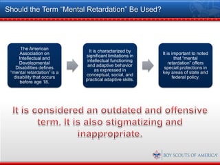 Should the Term “Mental Retardation” Be Used?




       The American
                               It is characterized by
      Association on                                      It is important to noted
                             significant limitations in
      Intellectual and                                           that “mental
                              intellectual functioning
      Developmental                                           retardation” offers
                              and adaptive behavior
    Disabilities defines                                   special protections in
                                   as expressed in
 “mental retardation” is a                                key areas of state and
                             conceptual, social, and
   disability that occurs                                       federal policy.
                             practical adaptive skills.
      before age 18.
 