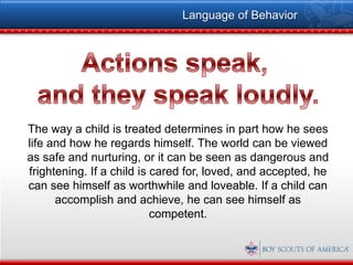 Language of Behavior




The way a child is treated determines in part how he sees
life and how he regards himself. The world can be viewed
as safe and nurturing, or it can be seen as dangerous and
frightening. If a child is cared for, loved, and accepted, he
can see himself as worthwhile and loveable. If a child can
      accomplish and achieve, he can see himself as
                           competent.
 