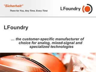 LFoundry

  … the customer-specific manufacturer of
      choice for analog, mixed-signal and
            specialized technologies




                                  © 2010 LFoundry GmbH. All rights reserved.
 
