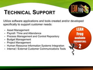 Utilize software applications and tools created and/or developed
specifically to support customer needs:
   Asset Management                                      LEAN


    Payroll / Time and Attendance
    Process Management and Control Repository
                                                          Frog
   Budget Management                                    available
   Project Management                                  resources:


    Human Resource Information Systems Integration
    Internal / External Customer Communications Tools
                                                            2
 