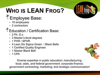 Employee Base:
   10 employees
   2 contractors

Education / Certification Base:
   2 Ph. D.s
   3 Master’s-level degrees
   1 PHR / SPHR
   4 Lean Six Sigma Green / Black Belts
   1 Certified Quality Engineer
   1 Master Black Belt
   1 CPA

     Diverse expertise in public education; manufacturing;
    local, state, and federal government; corporate finance;
government contracting; marketing; and strategic communication!
 