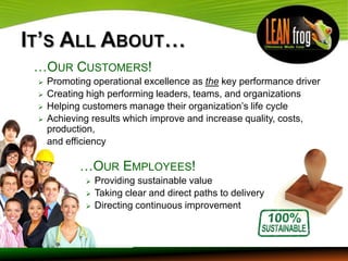…OUR CUSTOMERS!
   Promoting operational excellence as the key performance driver
   Creating high performing leaders, teams, and organizations
   Helping customers manage their organization’s life cycle
   Achieving results which improve and increase quality, costs,
    production,
    and efficiency

           …OUR EMPLOYEES!
               Providing sustainable value
               Taking clear and direct paths to delivery
               Directing continuous improvement
 